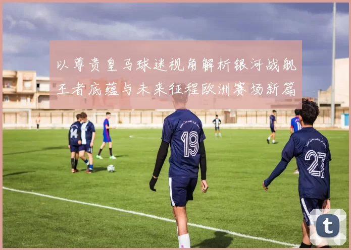 以尊贵皇马球迷视角解析银河战舰王者底蕴与未来征程欧洲赛场新篇章