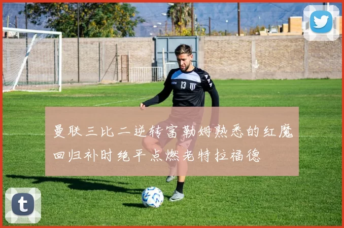 曼联三比二逆转富勒姆熟悉的红魔回归补时绝平点燃老特拉福德